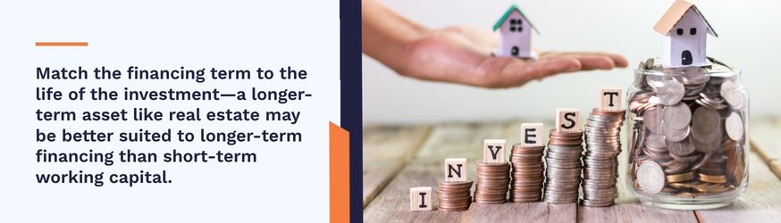 Match the financing term to the life of the investment - a longer-term asset like real estatemay be better suited to longer-term financing than short-term working capital.
